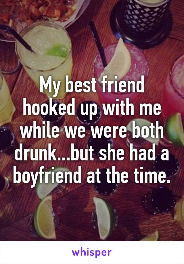 My best friend hooked up with me while we were both drunk...but she had a boyfriend at the time.