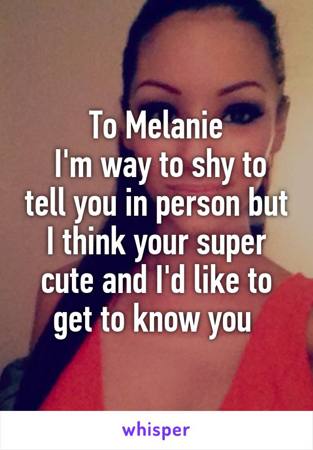 To Melanie
 I'm way to shy to tell you in person but I think your super cute and I'd like to get to know you 