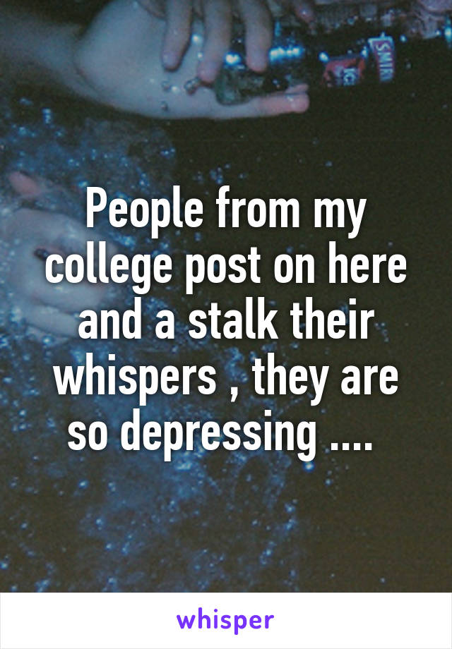 People from my college post on here and a stalk their whispers , they are so depressing .... 