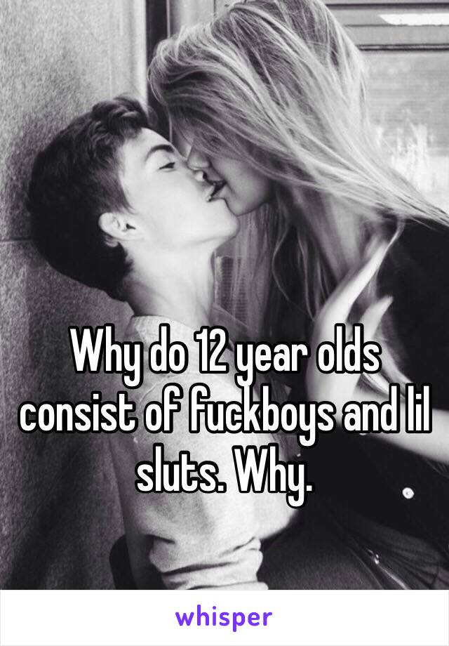 Why do 12 year olds consist of fuckboys and lil sluts. Why.