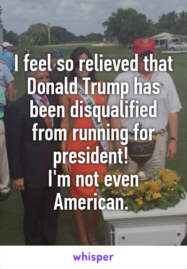 I feel so relieved that Donald Trump has been disqualified from running for president! 
I'm not even American. 