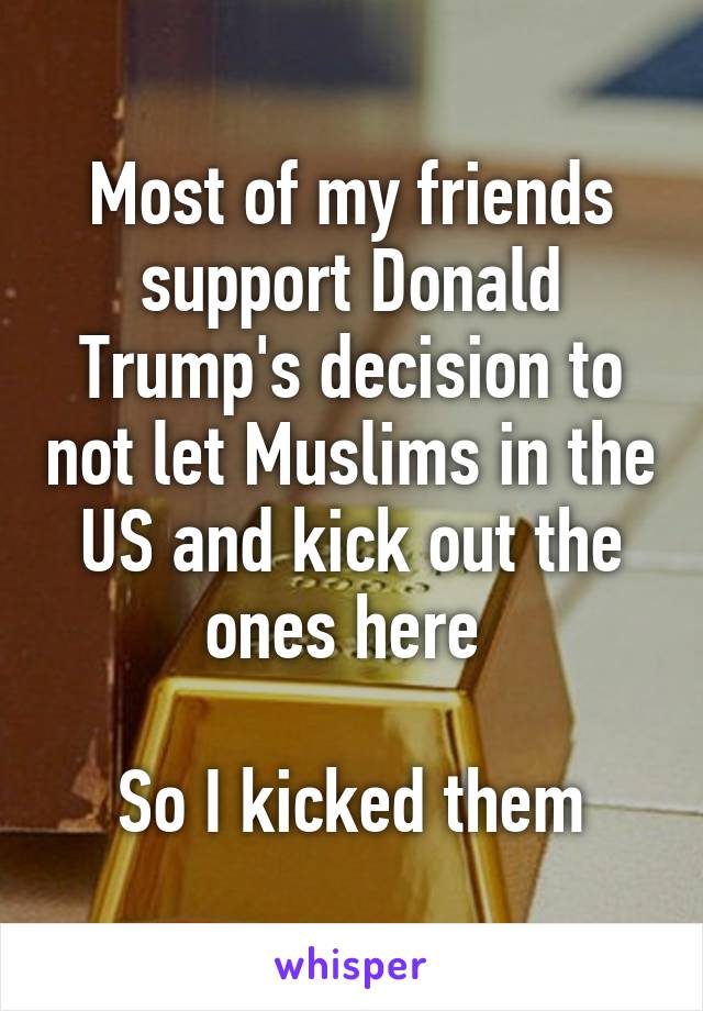 Most of my friends support Donald Trump's decision to not let Muslims in the US and kick out the ones here 

So I kicked them