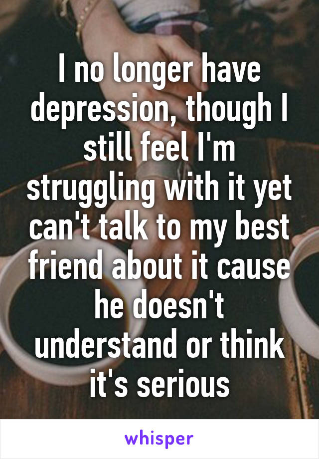 I no longer have depression, though I still feel I'm struggling with it yet can't talk to my best friend about it cause he doesn't understand or think it's serious