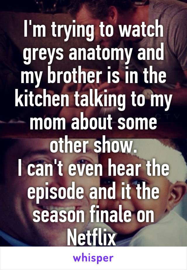 I'm trying to watch greys anatomy and my brother is in the kitchen talking to my mom about some other show.
I can't even hear the episode and it the season finale on Netflix 