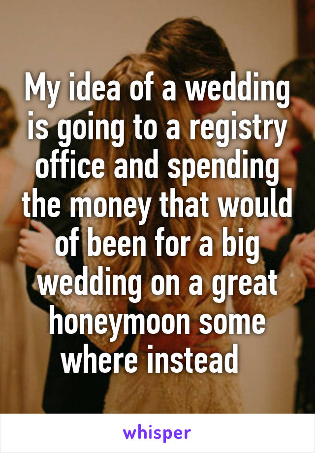 My idea of a wedding is going to a registry office and spending the money that would of been for a big wedding on a great honeymoon some where instead  