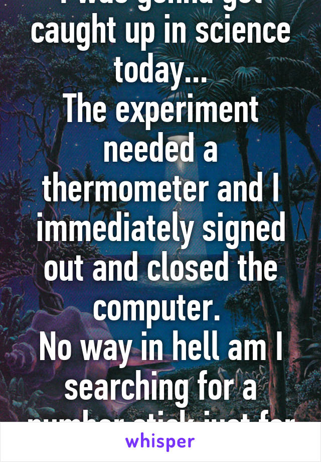 I was gonna get caught up in science today...
The experiment needed a thermometer and I immediately signed out and closed the computer. 
No way in hell am I searching for a number stick just for school