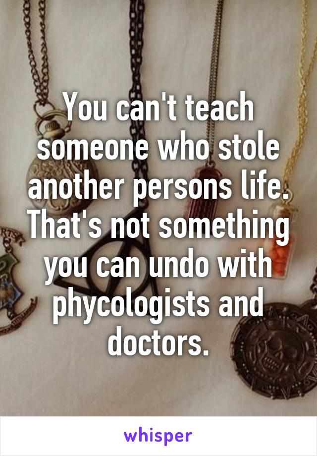 You can't teach someone who stole another persons life. That's not something you can undo with phycologists and doctors.