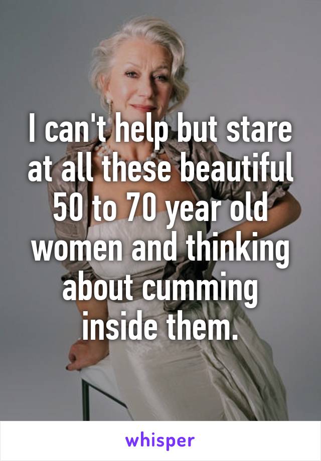 I can't help but stare at all these beautiful 50 to 70 year old women and thinking about cumming inside them.