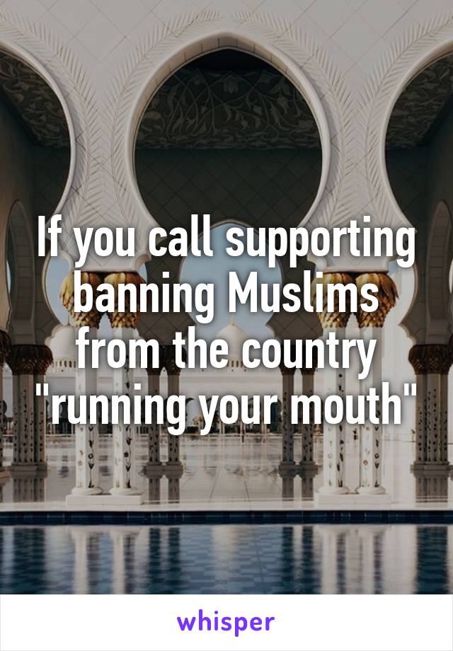 If you call supporting banning Muslims from the country "running your mouth"