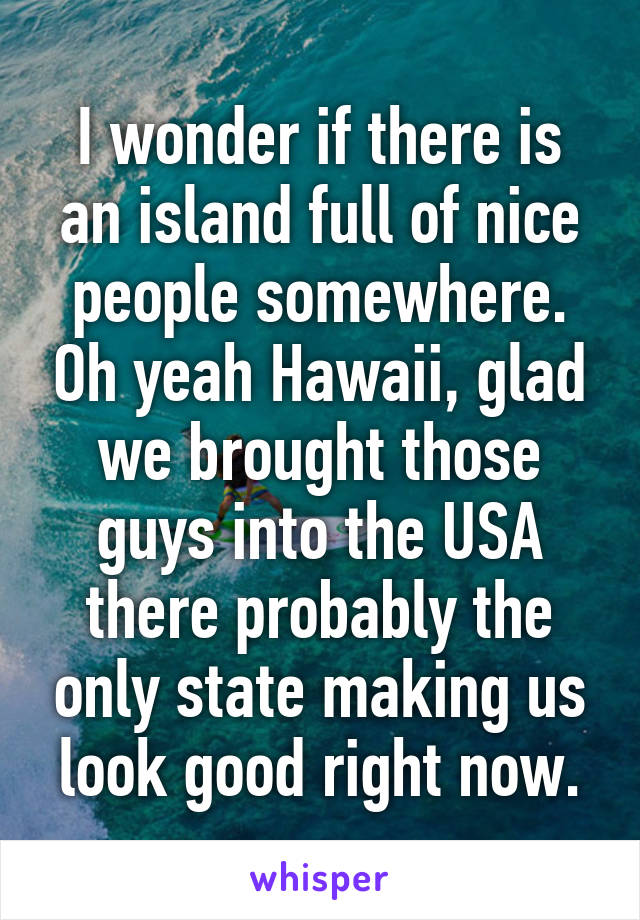 I wonder if there is an island full of nice people somewhere. Oh yeah Hawaii, glad we brought those guys into the USA there probably the only state making us look good right now.