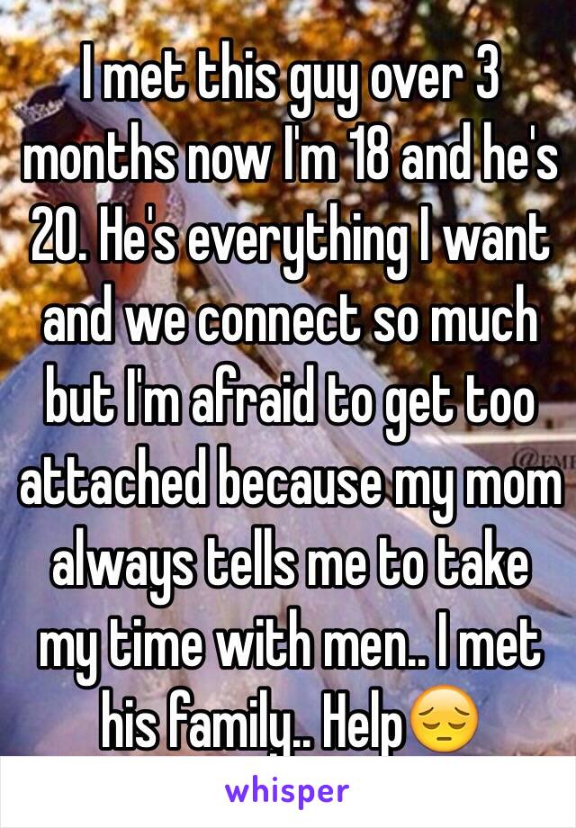 I met this guy over 3 months now I'm 18 and he's 20. He's everything I want and we connect so much but I'm afraid to get too attached because my mom always tells me to take my time with men.. I met his family.. Help😔