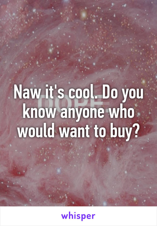 Naw it's cool. Do you know anyone who would want to buy?