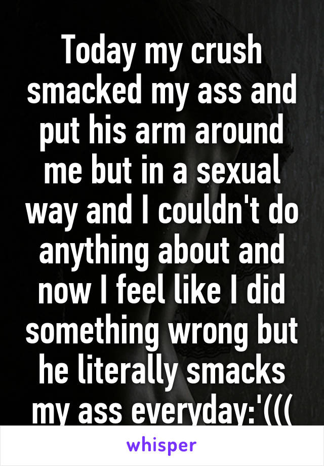 Today my crush smacked my ass and put his arm around me but in a sexual way and I couldn't do anything about and now I feel like I did something wrong but he literally smacks my ass everyday:'(((