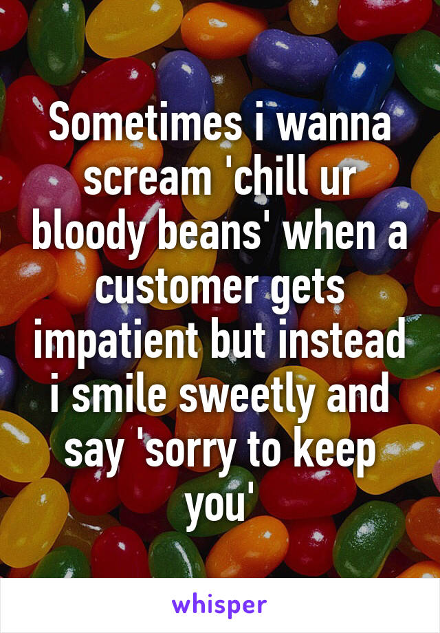 Sometimes i wanna scream 'chill ur bloody beans' when a customer gets impatient but instead i smile sweetly and say 'sorry to keep you'