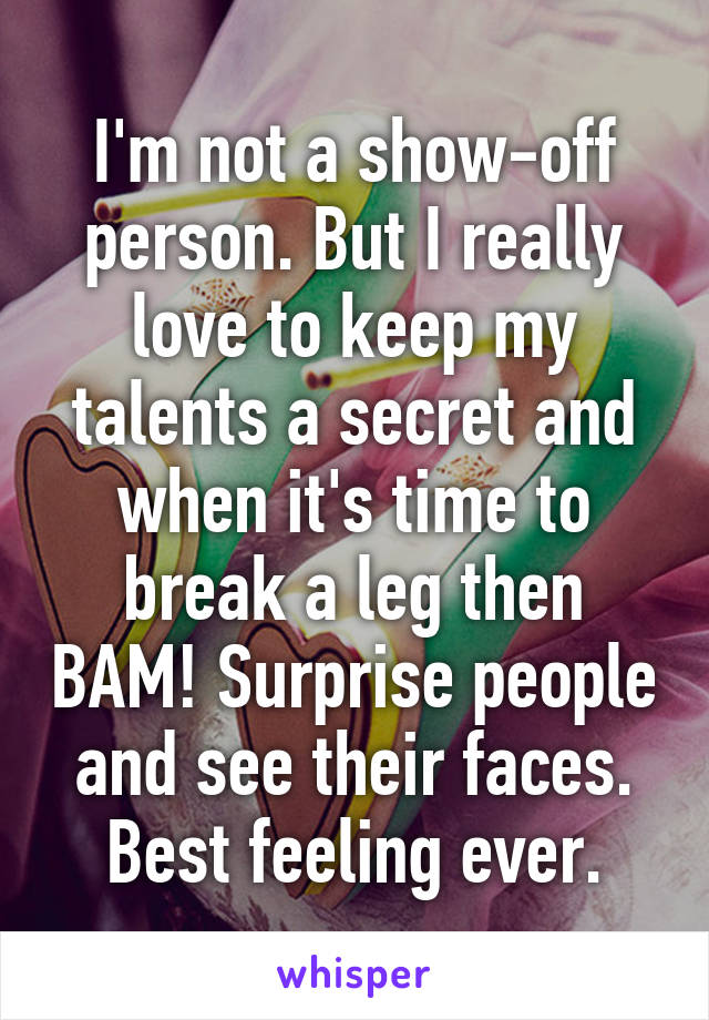 I'm not a show-off person. But I really love to keep my talents a secret and when it's time to break a leg then BAM! Surprise people and see their faces. Best feeling ever.