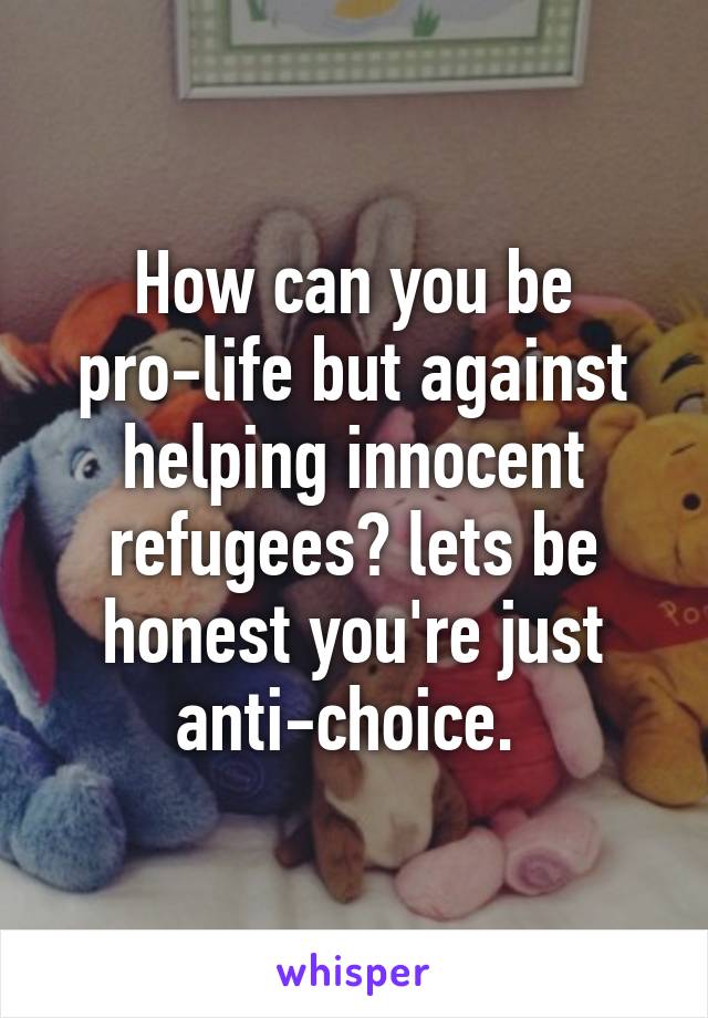 How can you be pro-life but against helping innocent refugees? lets be honest you're just anti-choice. 