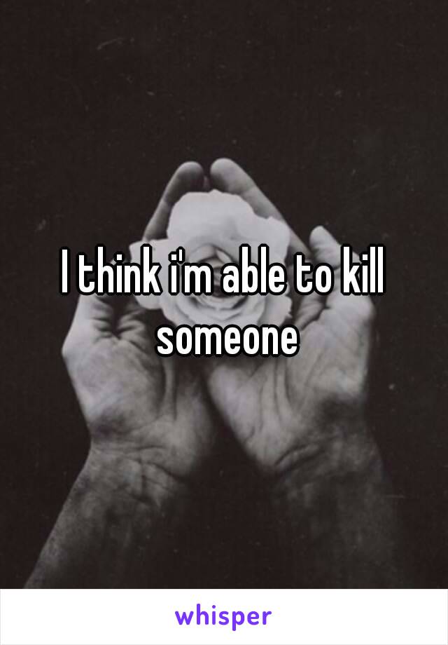 I think i'm able to kill someone