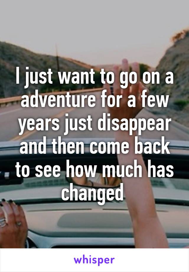 I just want to go on a adventure for a few years just disappear and then come back to see how much has changed 