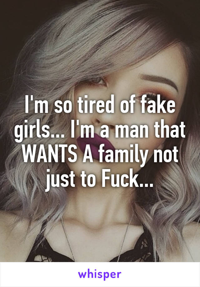 I'm so tired of fake girls... I'm a man that WANTS A family not just to Fuck...