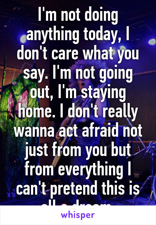 I'm not doing anything today, I don't care what you say. I'm not going out, I'm staying home. I don't really wanna act afraid not just from you but from everything I can't pretend this is all a dream.