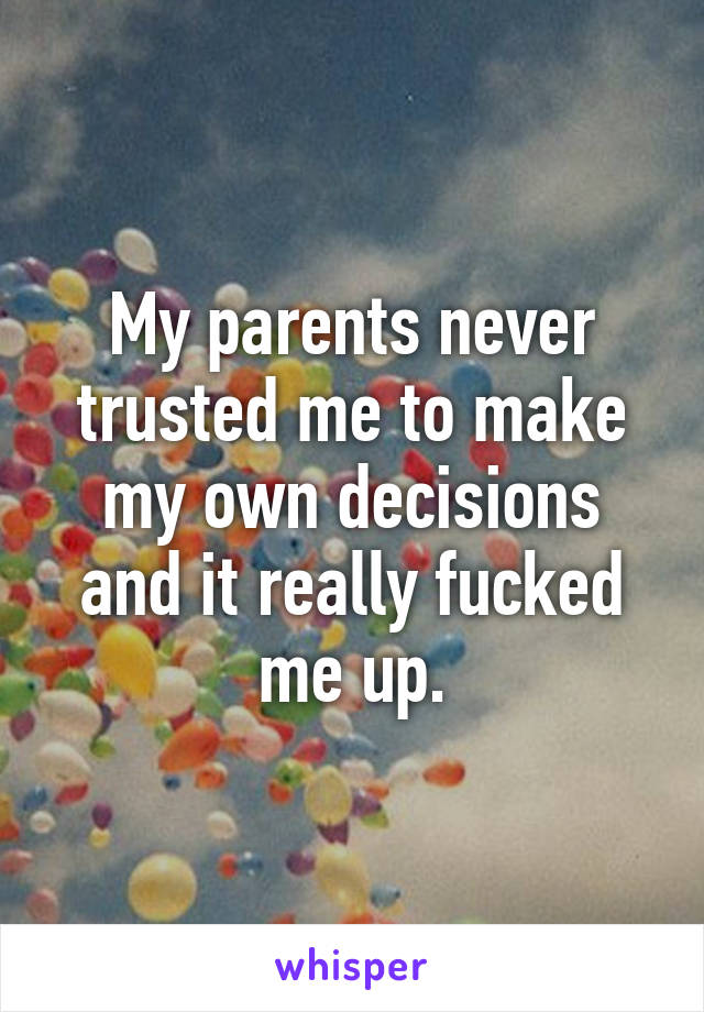 My parents never trusted me to make my own decisions and it really fucked me up.