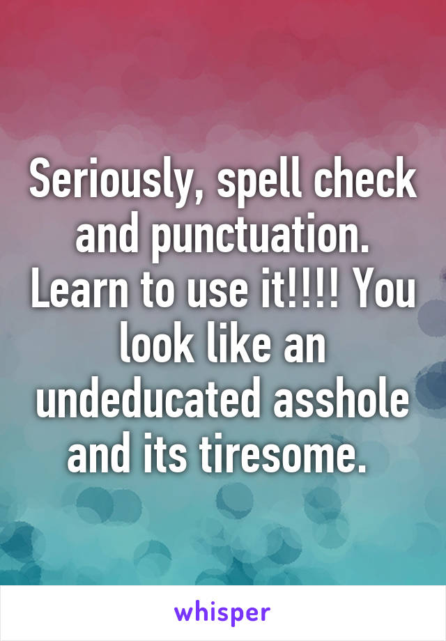 Seriously, spell check and punctuation. Learn to use it!!!! You look like an undeducated asshole and its tiresome. 