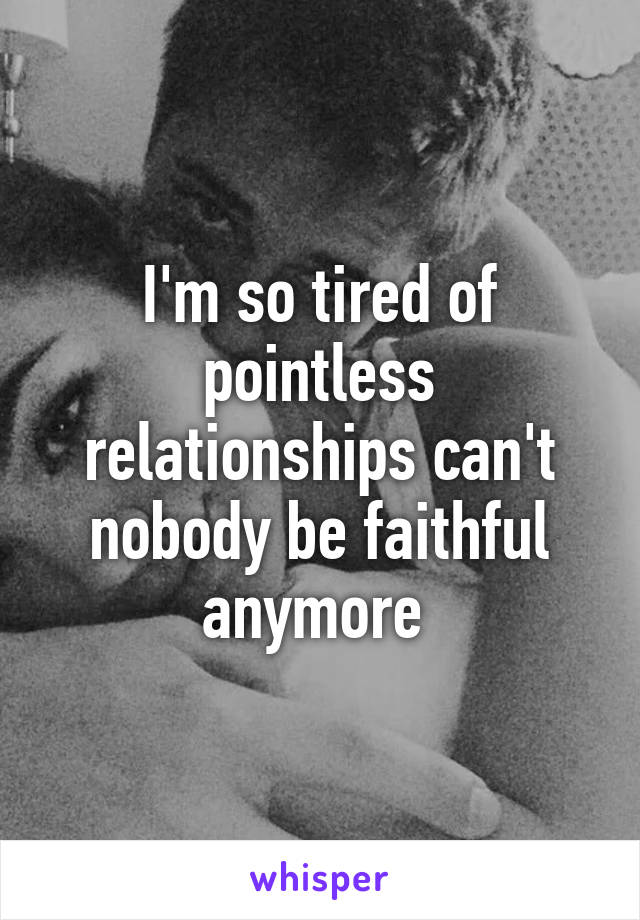 I'm so tired of pointless relationships can't nobody be faithful anymore 