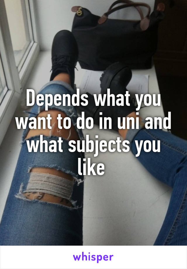 Depends what you want to do in uni and what subjects you like 