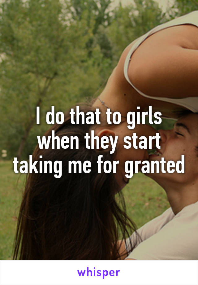 I do that to girls when they start taking me for granted