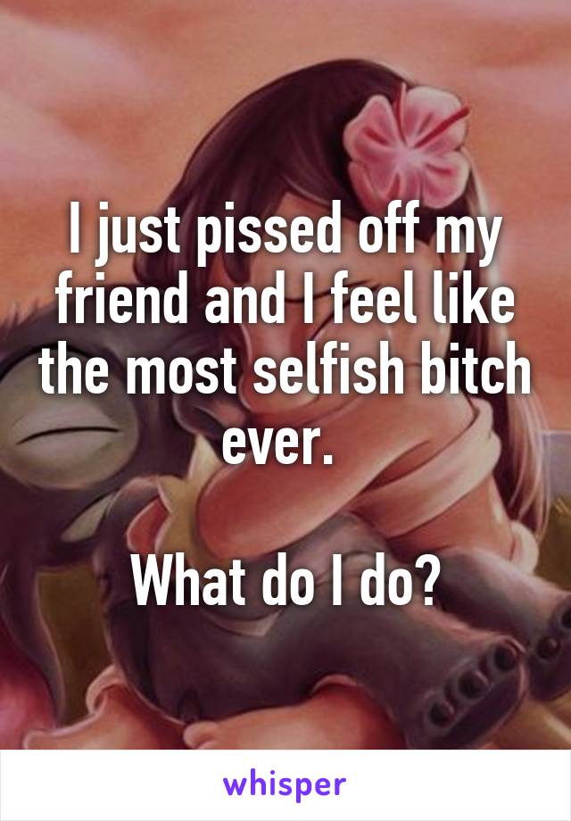 I just pissed off my friend and I feel like the most selfish bitch ever. 

What do I do?