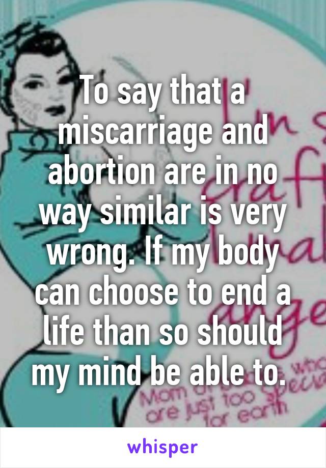 To say that a miscarriage and abortion are in no way similar is very wrong. If my body can choose to end a life than so should my mind be able to. 