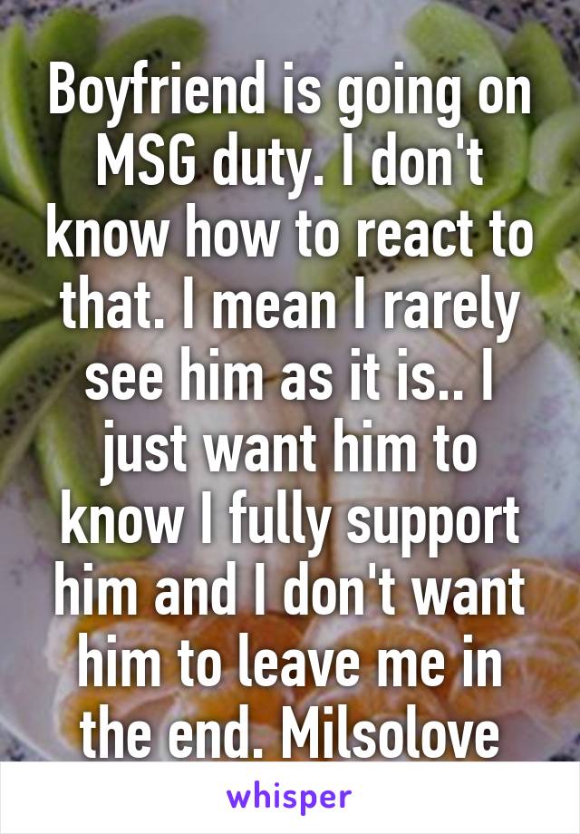 Boyfriend is going on MSG duty. I don't know how to react to that. I mean I rarely see him as it is.. I just want him to know I fully support him and I don't want him to leave me in the end. Milsolove