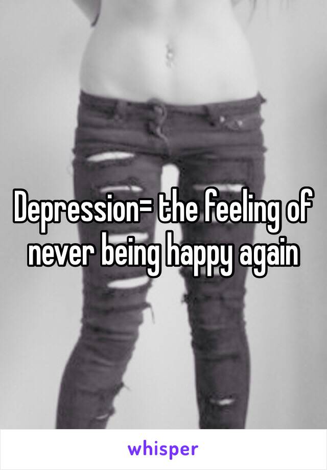 Depression= the feeling of never being happy again