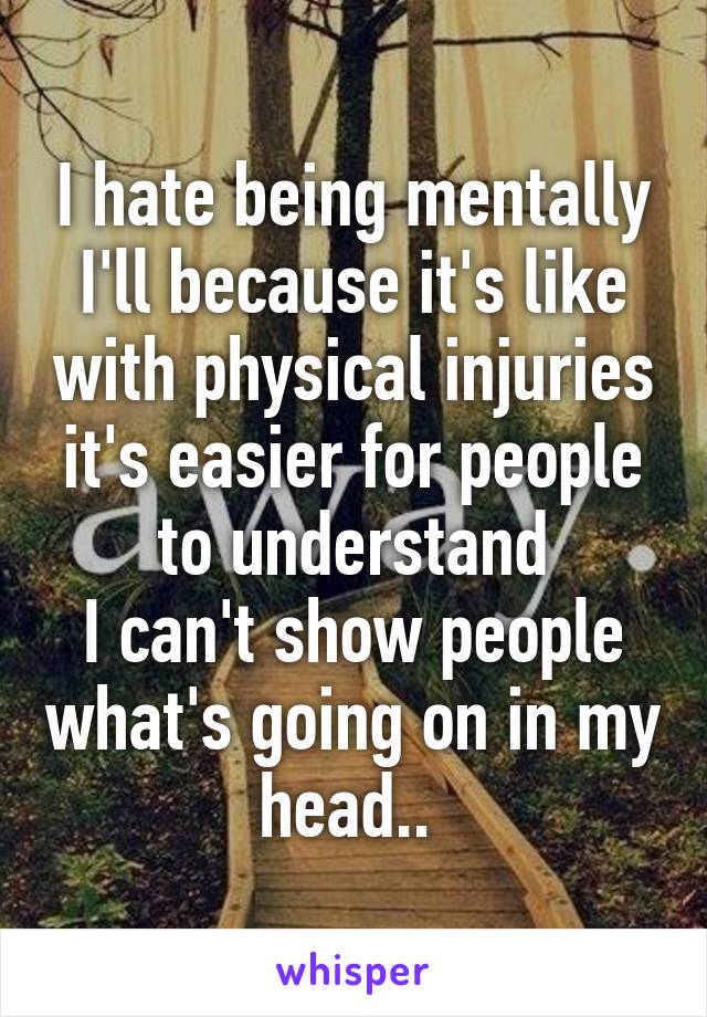 I hate being mentally I'll because it's like with physical injuries it's easier for people to understand
I can't show people what's going on in my head.. 