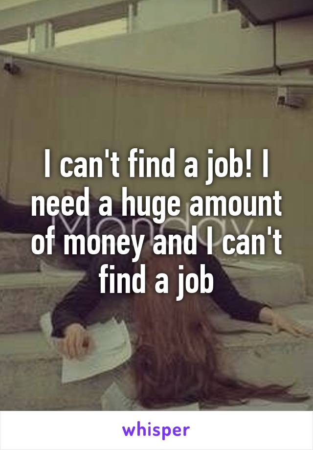 I can't find a job! I need a huge amount of money and I can't find a job