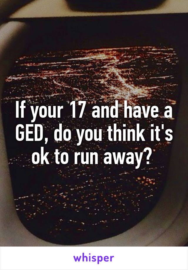 If your 17 and have a GED, do you think it's ok to run away? 