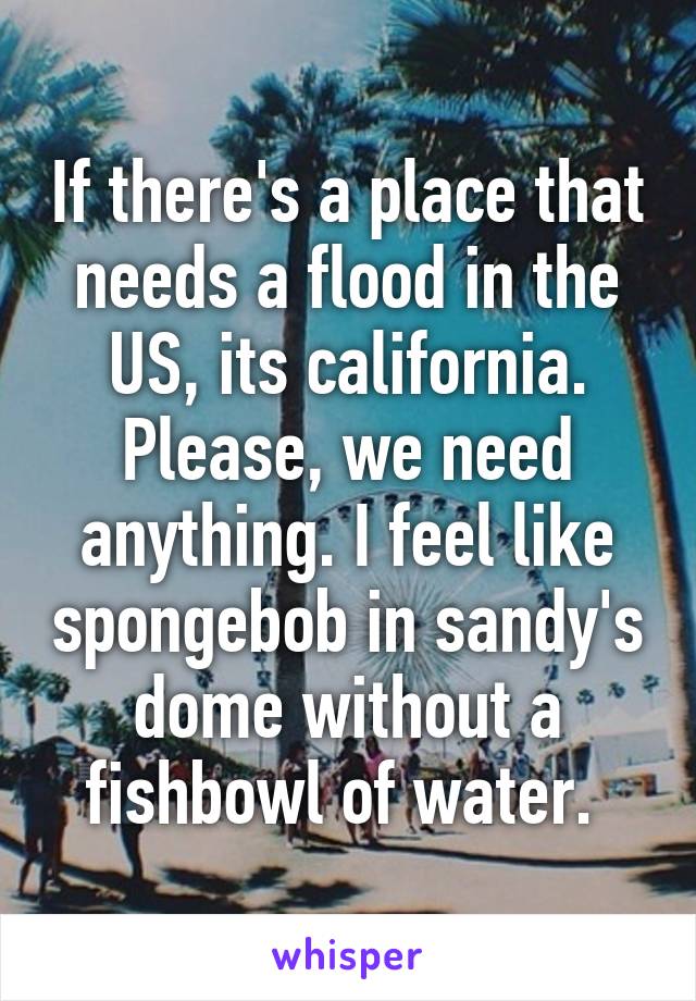 If there's a place that needs a flood in the US, its california. Please, we need anything. I feel like spongebob in sandy's dome without a fishbowl of water. 