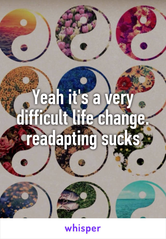 Yeah it's a very difficult life change. readapting sucks