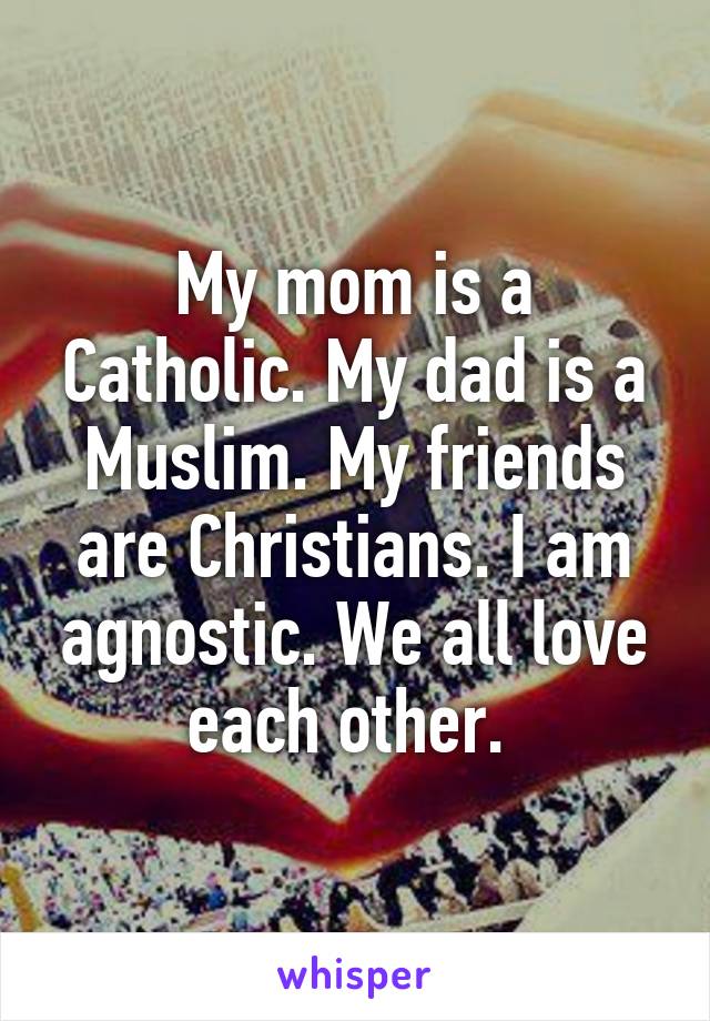 My mom is a Catholic. My dad is a Muslim. My friends are Christians. I am agnostic. We all love each other. 