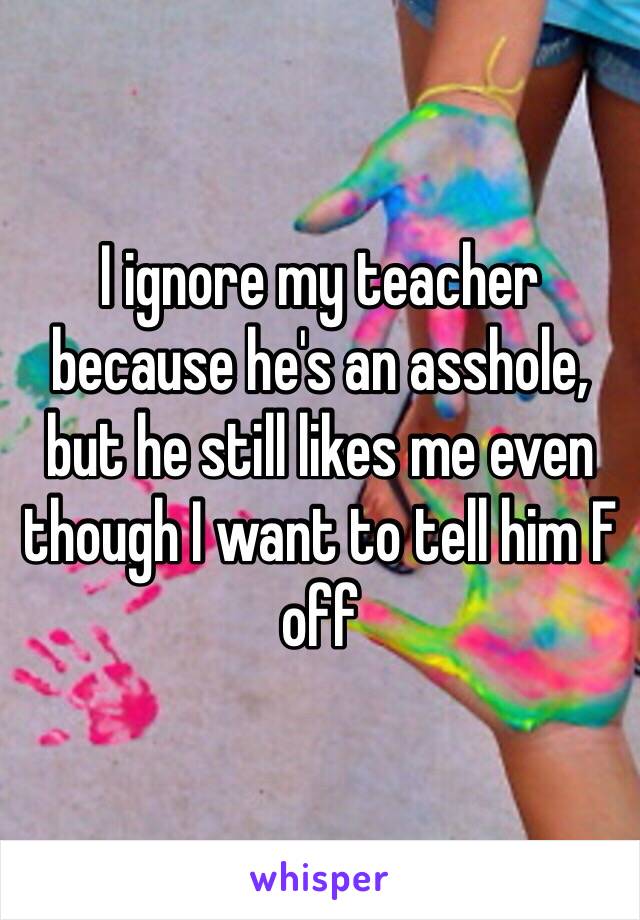 I ignore my teacher because he's an asshole, but he still likes me even though I want to tell him F off