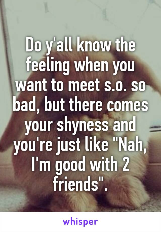 Do y'all know the feeling when you want to meet s.o. so bad, but there comes your shyness and you're just like "Nah, I'm good with 2 friends".