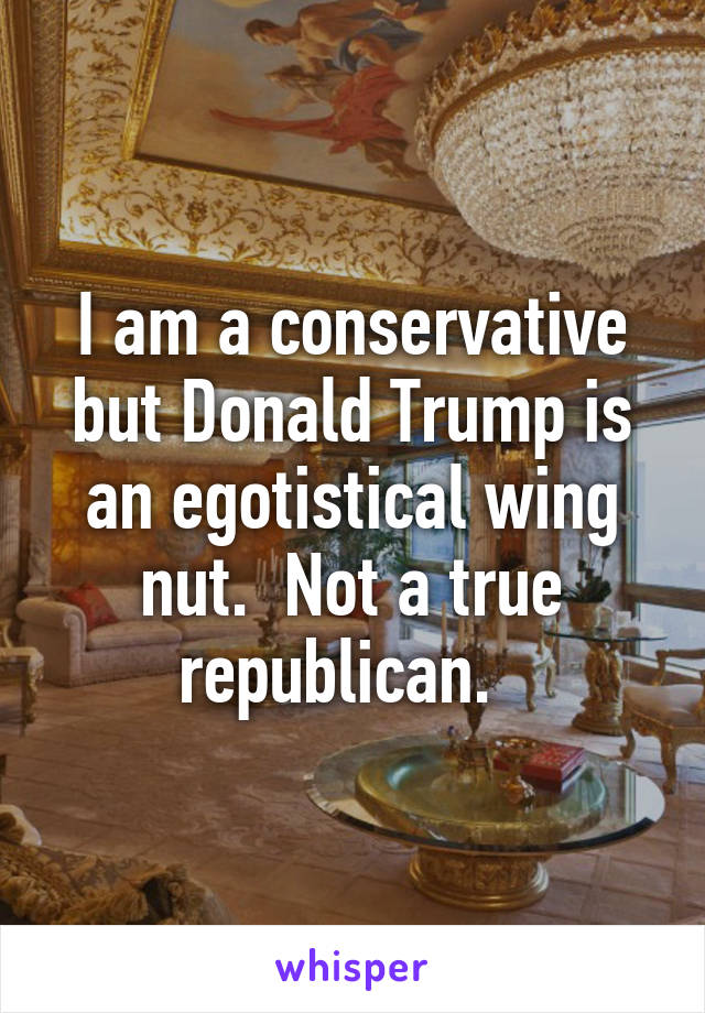 I am a conservative but Donald Trump is an egotistical wing nut.  Not a true republican.  