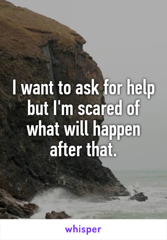 I want to ask for help but I'm scared of what will happen after that.