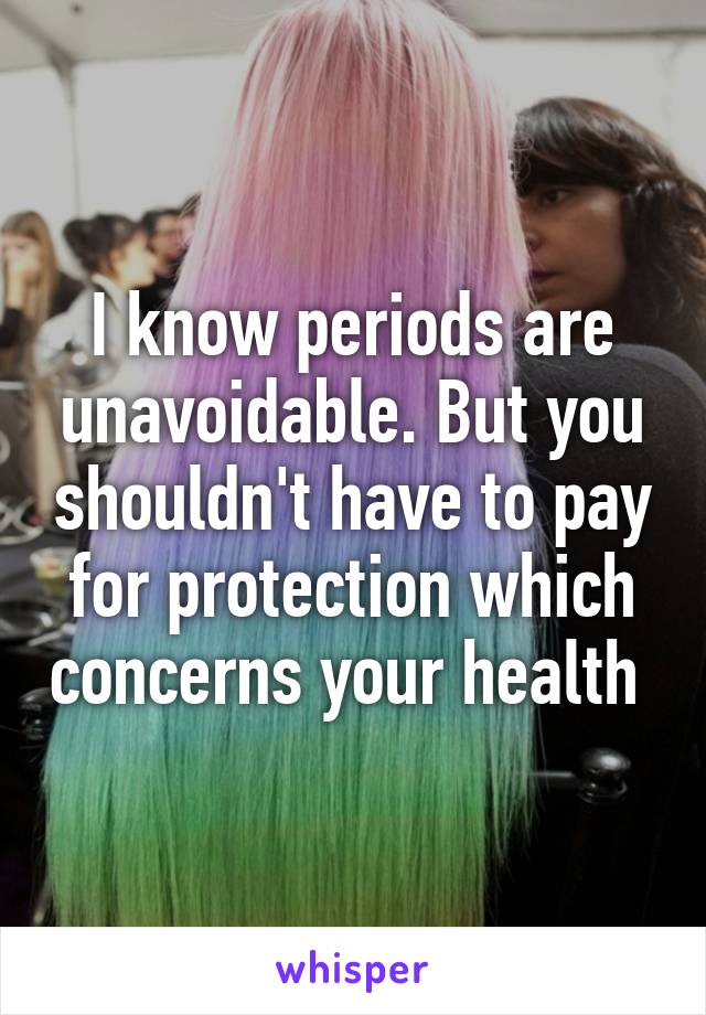 I know periods are unavoidable. But you shouldn't have to pay for protection which concerns your health 