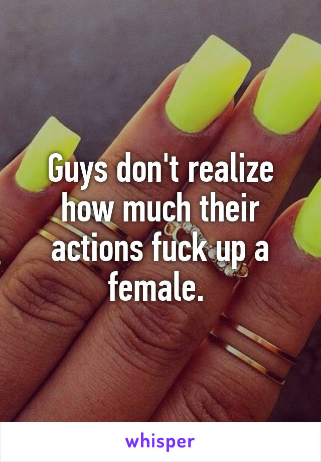 Guys don't realize how much their actions fuck up a female. 