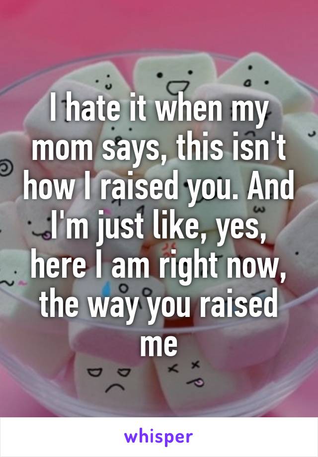 I hate it when my mom says, this isn't how I raised you. And I'm just like, yes, here I am right now, the way you raised me