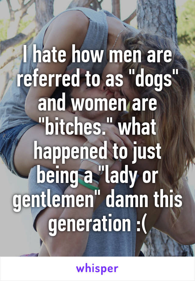 I hate how men are referred to as "dogs" and women are "bitches." what happened to just being a "lady or gentlemen" damn this generation :(