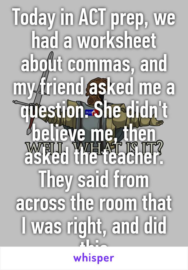 Today in ACT prep, we had a worksheet about commas, and my friend asked me a question. She didn't believe me, then asked the teacher. They said from across the room that I was right, and did this