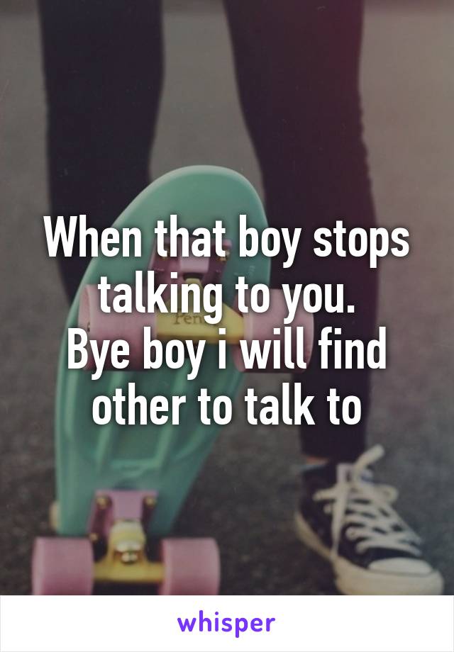 When that boy stops talking to you.
Bye boy i will find other to talk to