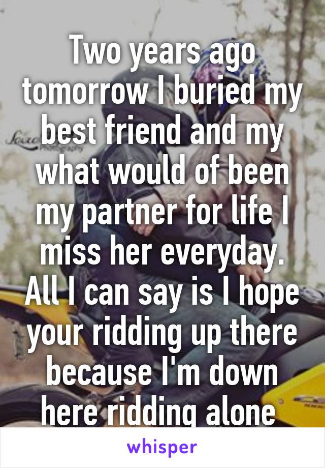 Two years ago tomorrow I buried my best friend and my what would of been my partner for life I miss her everyday. All I can say is I hope your ridding up there because I'm down here ridding alone 